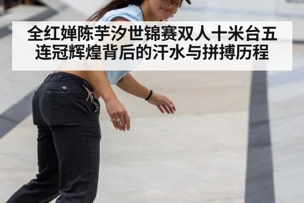 全红婵陈芋汐世锦赛双人十米台五连冠辉煌背后的汗水与拼搏历程