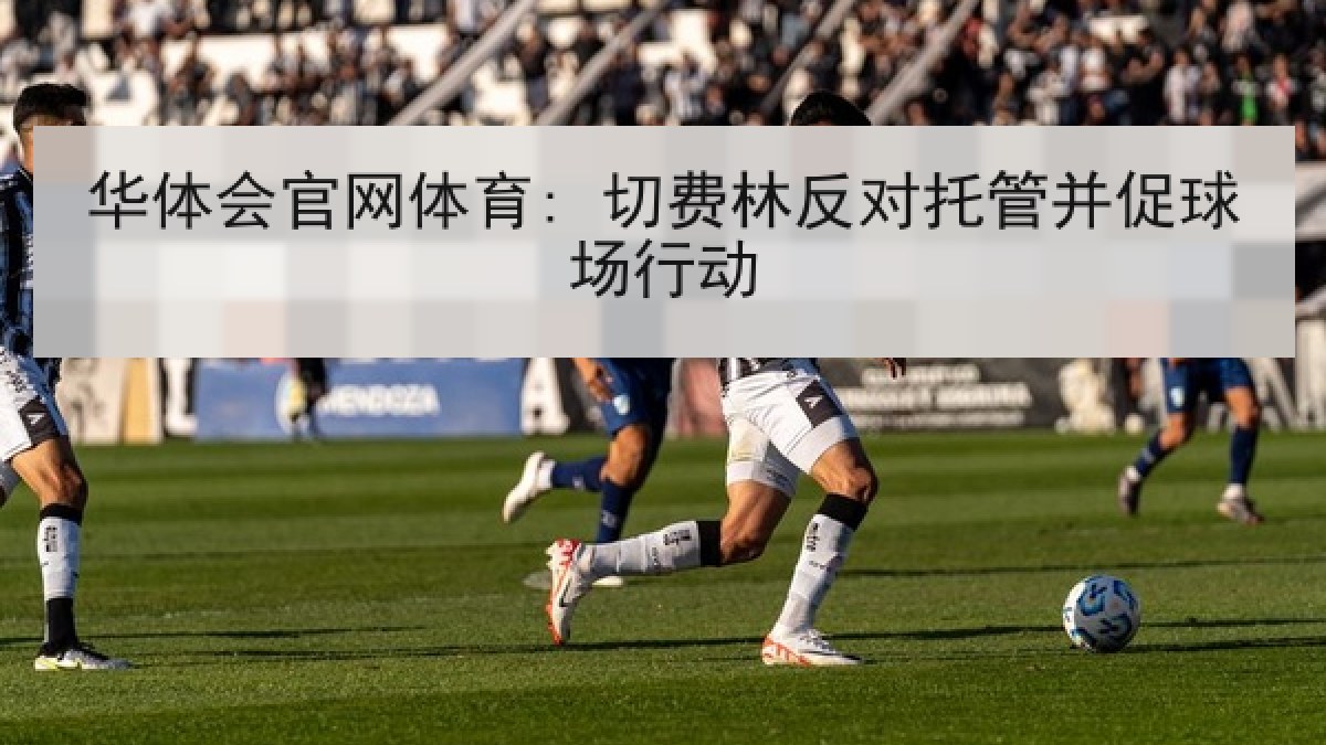 华体会官网体育: 切费林反对托管并促球场行动 华体会官网体育: 切费林反对托管并促球场行动