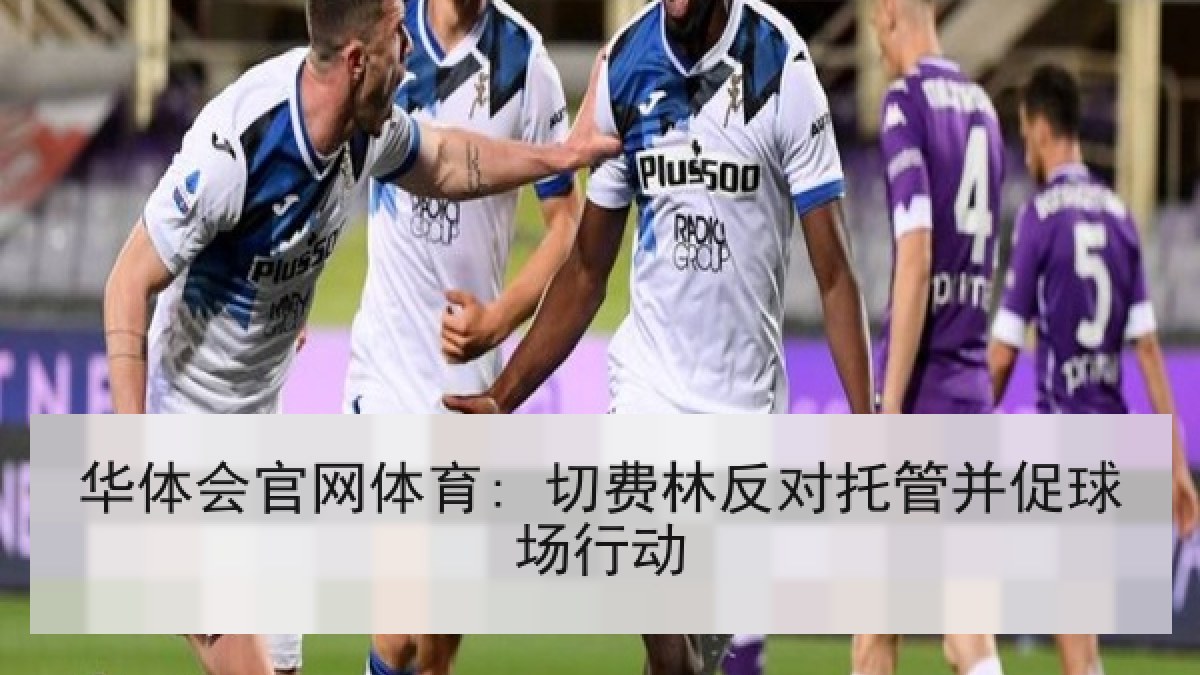 华体会官网体育: 切费林反对托管并促球场行动 华体会官网体育: 切费林反对托管并促球场行动